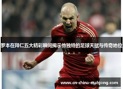 罗本在拜仁五大精彩瞬间揭示他独特的足球天赋与传奇地位