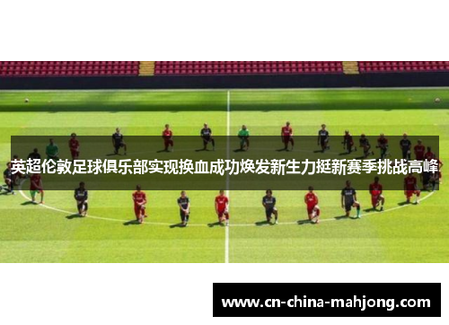 英超伦敦足球俱乐部实现换血成功焕发新生力挺新赛季挑战高峰