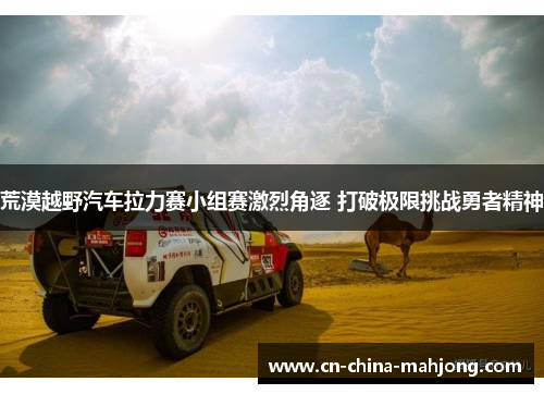 荒漠越野汽车拉力赛小组赛激烈角逐 打破极限挑战勇者精神 荒漠越野汽车拉力赛小组赛激烈角逐 打破极限挑战勇者精神