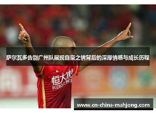 萨尔瓦多告别广州队展现自豪之情背后的深厚情感与成长历程