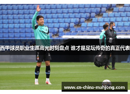 西甲球员职业生涯高光时刻盘点 谁才是足坛传奇的真正代表 西甲球员职业生涯高光时刻盘点 谁才是足坛传奇的真正代表