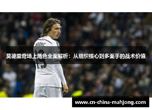 莫德里奇场上角色全面解析:从组织核心到多面手的战术价值 莫德里奇场上角色全面解析:从组织核心到多面手的战术价值
