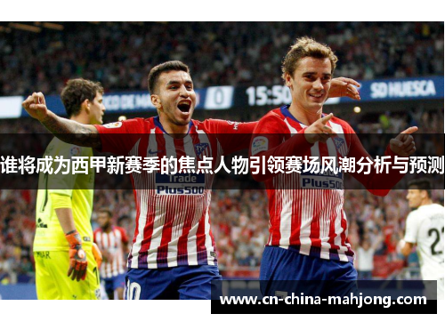 谁将成为西甲新赛季的焦点人物引领赛场风潮分析与预测