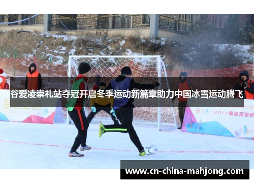 谷爱凌崇礼站夺冠开启冬季运动新篇章助力中国冰雪运动腾飞