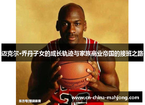 迈克尔·乔丹子女的成长轨迹与家族商业帝国的接班之路 迈克尔·乔丹子女的成长轨迹与家族商业帝国的接班之路